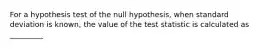 For a hypothesis test of the null hypothesis, when standard deviation is known, the value of the test statistic is calculated as _________