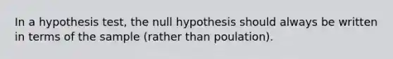 In a hypothesis test, the null hypothesis should always be written in terms of the sample (rather than poulation).