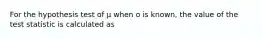 For the hypothesis test of μ when o is known, the value of the test statistic is calculated as