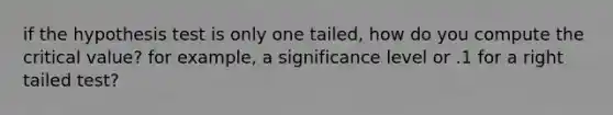 if the hypothesis test is only one tailed, how do you compute the critical value? for example, a significance level or .1 for a right tailed test?