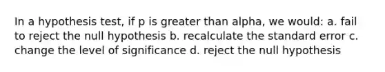 In a hypothesis test, if p is greater than alpha, we would: a. fail to reject the null hypothesis b. recalculate the standard error c. change the level of significance d. reject the null hypothesis