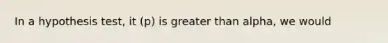 In a hypothesis test, it (p) is greater than alpha, we would