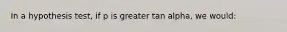 In a hypothesis test, if p is greater tan alpha, we would: