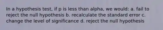 In a hypothesis test, if p is less than alpha, we would: a. fail to reject the null hypothesis b. recalculate the standard error c. change the level of significance d. reject the null hypothesis