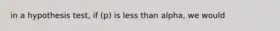 in a hypothesis test, if (p) is less than alpha, we would