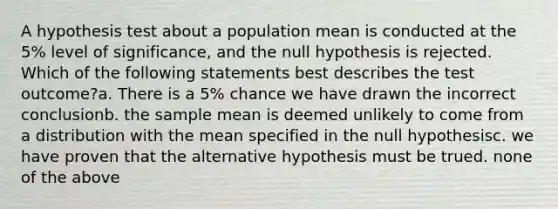 A hypothesis test about a population mean is conducted at the 5% level of significance, and the null hypothesis is rejected. Which of the following statements best describes the test outcome?a. There is a 5% chance we have drawn the incorrect conclusionb. the sample mean is deemed unlikely to come from a distribution with the mean specified in the null hypothesisc. we have proven that the alternative hypothesis must be trued. none of the above