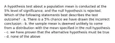 A hypothesis test about a population mean is conducted at the 5% level of significance, and the null hypothesis is rejected. Which of the following statements best describes the test outcome? - a. There is a 5% chance we have drawn the incorrect conclusion - b. the sample mean is deemed unlikely to come from a distribution with the mean specified in the null hypothesis - c. we have proven that the alternative hypothesis must be true - d. none of the above