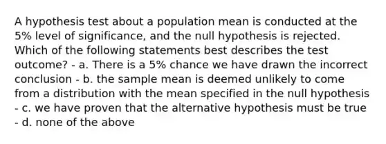 A hypothesis test about a population mean is conducted at the 5% level of significance, and the null hypothesis is rejected. Which of the following statements best describes the test outcome? - a. There is a 5% chance we have drawn the incorrect conclusion - b. the sample mean is deemed unlikely to come from a distribution with the mean specified in the null hypothesis - c. we have proven that the alternative hypothesis must be true - d. none of the above