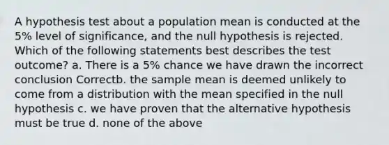 A hypothesis test about a population mean is conducted at the 5% level of significance, and the null hypothesis is rejected. Which of the following statements best describes the test outcome? a. There is a 5% chance we have drawn the incorrect conclusion Correctb. the sample mean is deemed unlikely to come from a distribution with the mean specified in the null hypothesis c. we have proven that the alternative hypothesis must be true d. none of the above