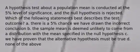 A hypothesis test about a population mean is conducted at the 5% level of significance, and the null hypothesis is rejected. Which of the following statements best describes the test outcome? a. there is a 5% chance we have drawn the incorrect conclusion b. the sample mean is deemed unlikely to come from a distribution with the mean specified in the null hypothesis c. we have proven that the alternative hypothesis must be true d. none of the above