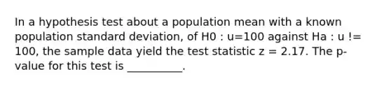 In a hypothesis test about a population mean with a known population standard deviation, of H0 : u=100 against Ha : u != 100, the sample data yield the test statistic z = 2.17. The p-value for this test is __________.