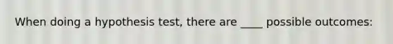 When doing a hypothesis test, there are ____ possible outcomes: