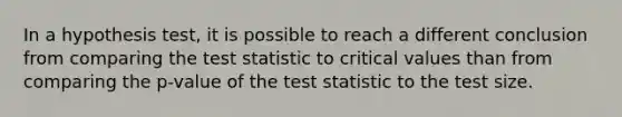 In a hypothesis test, it is possible to reach a different conclusion from comparing <a href='https://www.questionai.com/knowledge/kzeQt8hpQB-the-test-statistic' class='anchor-knowledge'>the test statistic</a> to critical values than from comparing the p-value of the test statistic to the test size.