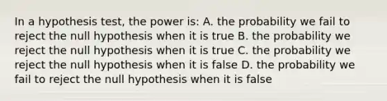 In a hypothesis test, the power is: A. the probability we fail to reject the null hypothesis when it is true B. the probability we reject the null hypothesis when it is true C. the probability we reject the null hypothesis when it is false D. the probability we fail to reject the null hypothesis when it is false