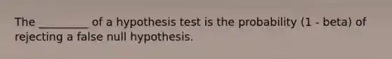 The​ _________ of a hypothesis test is the probability ​(1 - beta​) of rejecting a false null hypothesis.