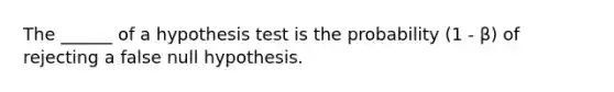 The ______ of a hypothesis test is the probability (1 - β) of rejecting a false null hypothesis.