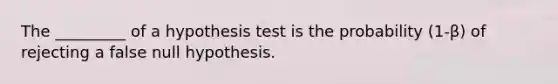 The​ _________ of a hypothesis test is the probability ​(1-β) of rejecting a false null hypothesis.