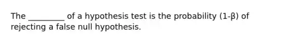 The​ _________ of a hypothesis test is the probability ​(1-β​) of rejecting a false null hypothesis.