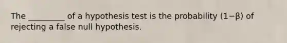 The​ _________ of a hypothesis test is the probability ​(1−β​) of rejecting a false null hypothesis.