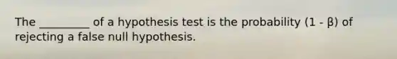 The​ _________ of a hypothesis test is the probability (1 - β​) of rejecting a false null hypothesis.