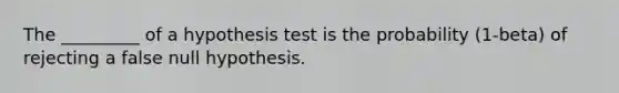 The​ _________ of a hypothesis test is the probability ​(1-beta​) of rejecting a false null hypothesis.