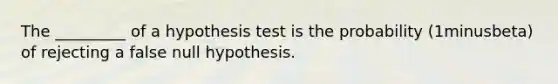 The​ _________ of a hypothesis test is the probability ​(1minusbeta​) of rejecting a false null hypothesis.