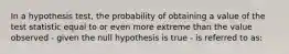 In a hypothesis test, the probability of obtaining a value of the test statistic equal to or even more extreme than the value observed - given the null hypothesis is true - is referred to as: