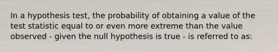 In a hypothesis test, the probability of obtaining a value of the test statistic equal to or even more extreme than the value observed - given the null hypothesis is true - is referred to as: