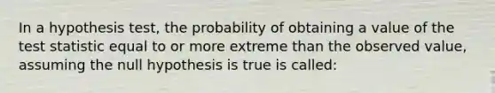 In a hypothesis test, the probability of obtaining a value of the test statistic equal to or more extreme than the observed value, assuming the null hypothesis is true is called: