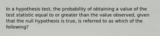 In a hypothesis test, the probability of obtaining a value of the test statistic equal to or greater than the value observed, given that the null hypothesis is true, is referred to as which of the following?