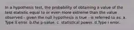 In a hypothesis test, the probability of obtaining a value of the test statistic equal to or even more extreme than the value observed - given the null hypothesis is true - is referred to as: a. Type II error. b.the p-value. c. statistical power. d.Type I error.