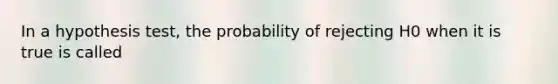 In a hypothesis test, the probability of rejecting H0 when it is true is called