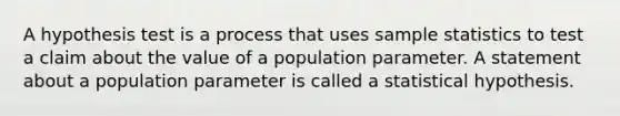 A hypothesis test is a process that uses sample statistics to test a claim about the value of a population parameter. A statement about a population parameter is called a statistical hypothesis.