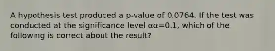 A hypothesis test produced a p-value of 0.0764. If the test was conducted at the significance level αα=0.1, which of the following is correct about the result?