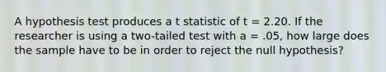 A hypothesis test produces a t statistic of t = 2.20. If the researcher is using a two-tailed test with a = .05, how large does the sample have to be in order to reject the null hypothesis?