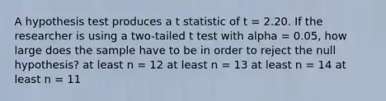 A hypothesis test produces a t statistic of t = 2.20. If the researcher is using a two-tailed t test with alpha = 0.05, how large does the sample have to be in order to reject the null hypothesis? at least n = 12 at least n = 13 at least n = 14 at least n = 11