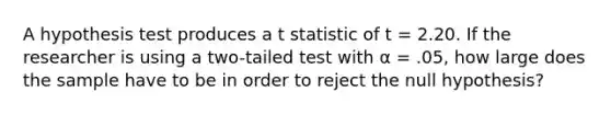 A hypothesis test produces a t statistic of t = 2.20. If the researcher is using a two-tailed test with α = .05, how large does the sample have to be in order to reject the null hypothesis?​