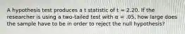 A hypothesis test produces a t statistic of t = 2.20. If the researcher is using a two-tailed test with α = .05, how large does the sample have to be in order to reject the null hypothesis?