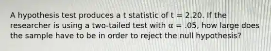 A hypothesis test produces a t statistic of t = 2.20. If the researcher is using a two-tailed test with α = .05, how large does the sample have to be in order to reject the null hypothesis?