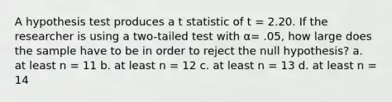 A hypothesis test produces a t statistic of t = 2.20. If the researcher is using a two-tailed test with α= .05, how large does the sample have to be in order to reject the null hypothesis? a. at least n = 11 b. at least n = 12 c. at least n = 13 d. at least n = 14