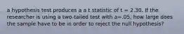 a hypothesis test produces a a t statistic of t = 2.30. If the researcher is using a two-tailed test with a=.05, how large does the sample have to be in order to reject the null hypothesis?