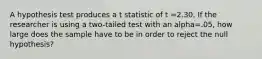 A hypothesis test produces a t statistic of t =2.30. If the researcher is using a two-tailed test with an alpha=.05, how large does the sample have to be in order to reject the null hypothesis?