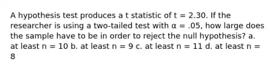 A hypothesis test produces a t statistic of t = 2.30. If the researcher is using a two-tailed test with α = .05, how large does the sample have to be in order to reject the null hypothesis? a. at least n = 10 b. at least n = 9 c. at least n = 11 d. at least n = 8