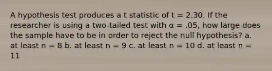 A hypothesis test produces a t statistic of t = 2.30. If the researcher is using a two-tailed test with α = .05, how large does the sample have to be in order to reject the null hypothesis? a. at least n = 8 b. at least n = 9 c. at least n = 10 d. at least n = 11