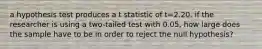 a hypothesis test produces a t statistic of t=2.20. if the researcher is using a two-tailed test with 0.05, how large does the sample have to be in order to reject the null hypothesis?