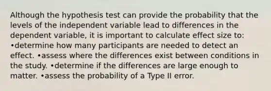 Although the hypothesis test can provide the probability that the levels of the independent variable lead to differences in the dependent variable, it is important to calculate effect size to: •determine how many participants are needed to detect an effect. •assess where the differences exist between conditions in the study. •determine if the differences are large enough to matter. •assess the probability of a Type II error.