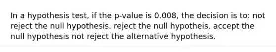 In a hypothesis test, if the p-value is 0.008, the decision is to: not reject the null hypothesis. reject the null hypotheis. accept the null hypothesis not reject the alternative hypothesis.