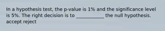 In a hypothesis test, the p-value is 1% and the significance level is 5%. The right decision is to ____________ the null hypothesis. accept reject