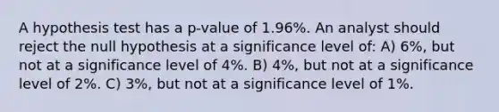 A hypothesis test has a p-value of 1.96%. An analyst should reject the null hypothesis at a significance level of: A) 6%, but not at a significance level of 4%. B) 4%, but not at a significance level of 2%. C) 3%, but not at a significance level of 1%.