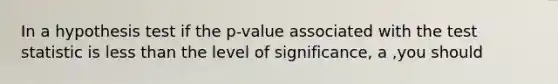 In a hypothesis test if the p-value associated with the test statistic is less than the level of significance, a ,you should